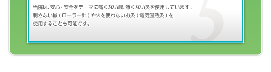 当院は、安⼼・安全をテーマに痛くない鍼、熱くない灸を使⽤しています。刺さない鍼(ローラー針)や⽕を使わないお灸(電気温熱灸)を使⽤することも可能です。