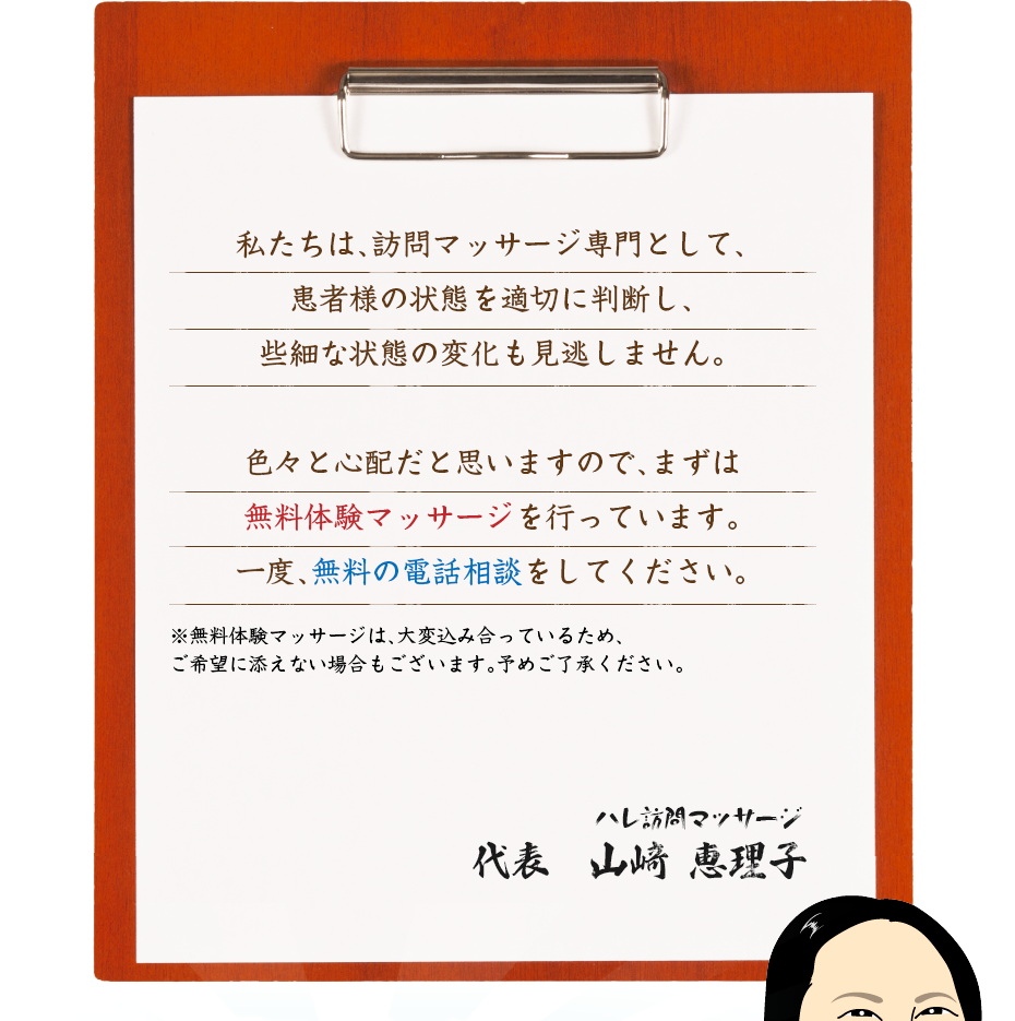 私たちは、訪問マッサージ専門として、患者様の状態を適切に判断し、些細な状態の変化も見逃しません。色々と心配だと思いますので、まずは無料体験マッサージを行っています。一度、無料の電話相談をしてください。
